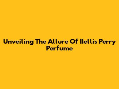 Unveiling The Allure Of IIellis Perry Perfume