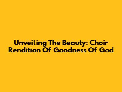 Unveiling The Beauty: Choir Rendition Of "Goodness Of God"