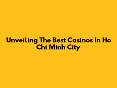 Unveiling The Best Casinos In Ho Chi Minh City