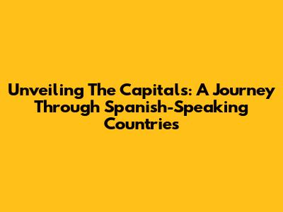 Unveiling The Capitals: A Journey Through Spanish-Speaking Countries