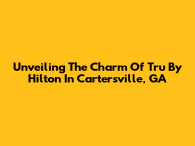 Unveiling The Charm Of Tru By Hilton In Cartersville, GA