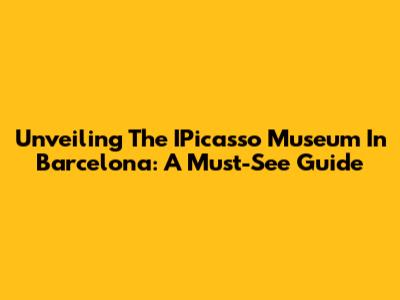Unveiling The IPicasso Museum In Barcelona: A Must-See Guide