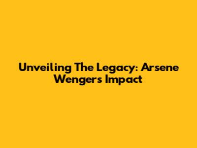 Unveiling The Legacy: Arsene Wenger's Impact