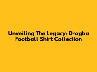 Unveiling The Legacy: Drogba Football Shirt Collection