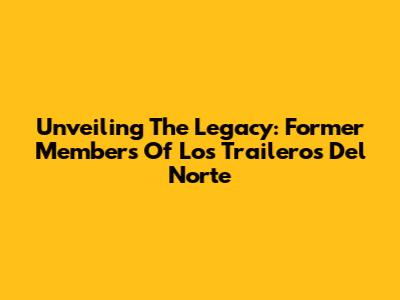 Unveiling The Legacy: Former Members Of Los Traileros Del Norte