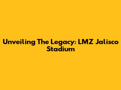 Unveiling The Legacy: LMZ Jalisco Stadium