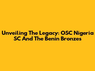 Unveiling The Legacy: OSC Nigeria SC And The Benin Bronzes
