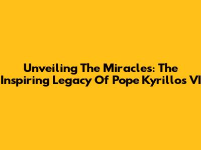 Unveiling The Miracles: The Inspiring Legacy Of Pope Kyrillos VI