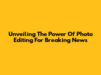 Unveiling The Power Of Photo Editing For Breaking News