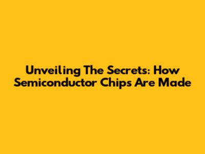 Unveiling The Secrets: How Semiconductor Chips Are Made