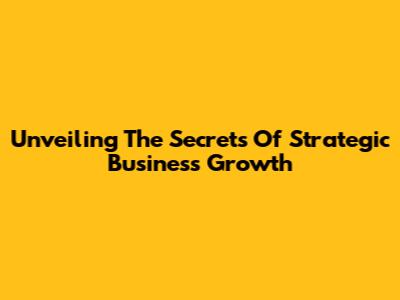Unveiling The Secrets Of Strategic Business Growth