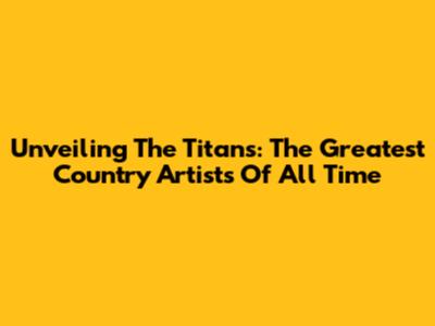 Unveiling The Titans: The Greatest Country Artists Of All Time