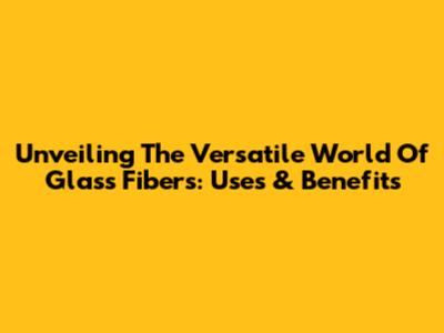 Unveiling The Versatile World Of Glass Fibers: Uses & Benefits