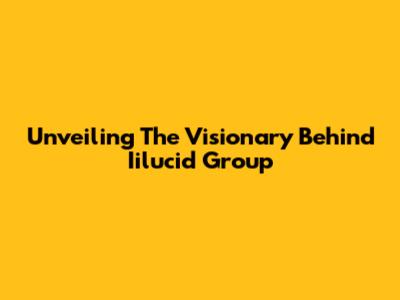 Unveiling The Visionary Behind Iilucid Group