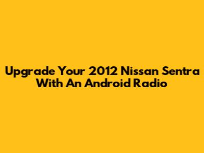 Upgrade Your 2012 Nissan Sentra With An Android Radio