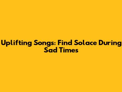 Uplifting Songs: Find Solace During Sad Times