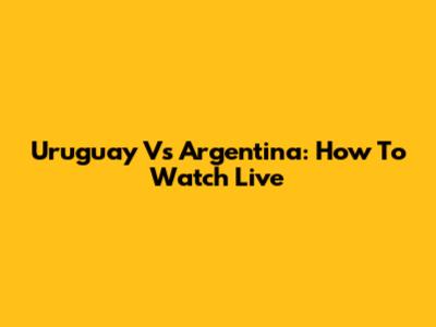 Uruguay Vs Argentina: How To Watch Live