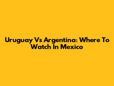 Uruguay Vs Argentina: Where To Watch In Mexico
