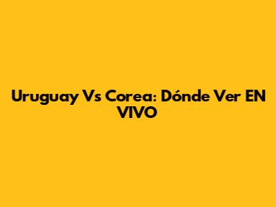 Uruguay Vs Corea: Dónde Ver EN VIVO