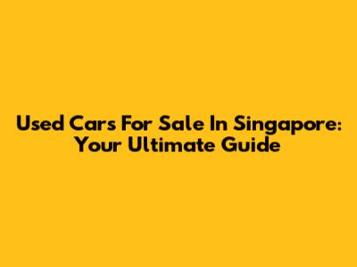Used Cars For Sale In Singapore: Your Ultimate Guide