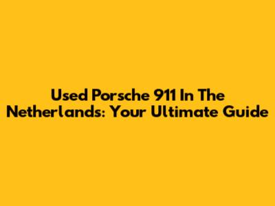 Used Porsche 911 In The Netherlands: Your Ultimate Guide