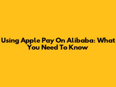 Using Apple Pay On Alibaba: What You Need To Know