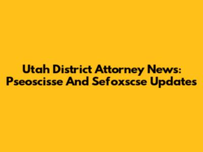 Utah District Attorney News: Pseoscisse And Sefoxscse Updates