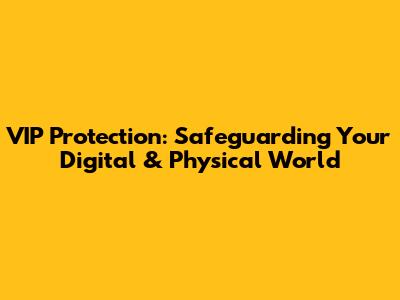 VIP Protection: Safeguarding Your Digital & Physical World