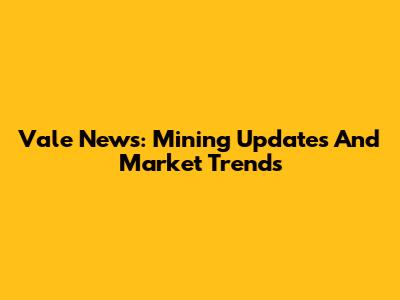Vale News: Mining Updates And Market Trends