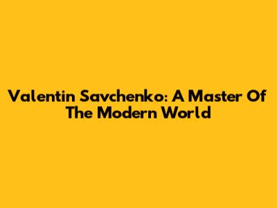 Valentin Savchenko: A Master Of The Modern World
