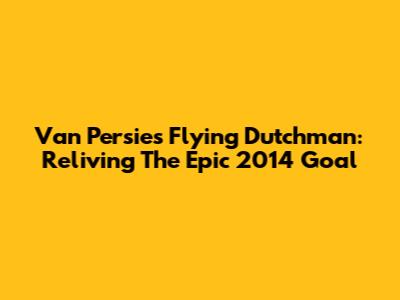 Van Persie's Flying Dutchman: Reliving The Epic 2014 Goal