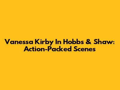 Vanessa Kirby In Hobbs & Shaw: Action-Packed Scenes