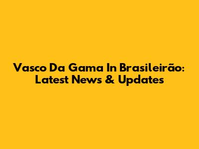 Vasco Da Gama In Brasileirão: Latest News & Updates