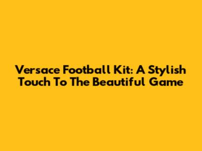 Versace Football Kit: A Stylish Touch To The Beautiful Game