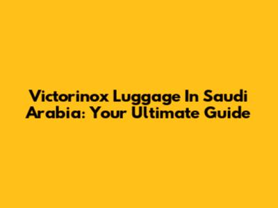 Victorinox Luggage In Saudi Arabia: Your Ultimate Guide