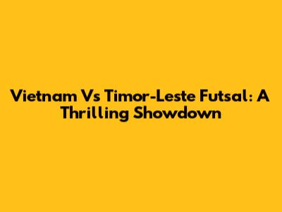 Vietnam Vs Timor-Leste Futsal: A Thrilling Showdown