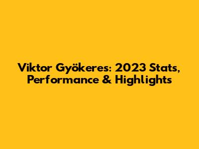 Viktor Gyökeres: 2023 Stats, Performance & Highlights