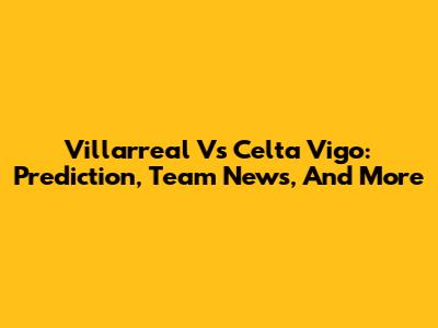 Villarreal Vs Celta Vigo: Prediction, Team News, And More