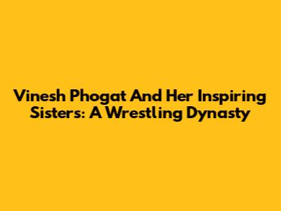 Vinesh Phogat And Her Inspiring Sisters: A Wrestling Dynasty