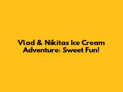 Vlad & Nikita's Ice Cream Adventure: Sweet Fun!