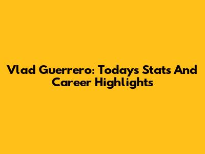 Vlad Guerrero: Today's Stats And Career Highlights