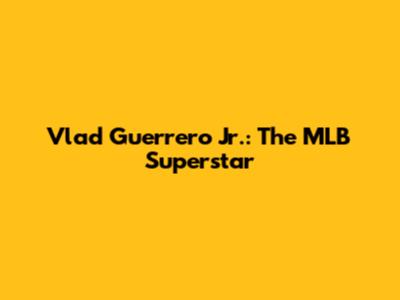 Vlad Guerrero Jr.: The MLB Superstar