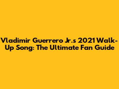 Vladimir Guerrero Jr.'s 2021 Walk-Up Song: The Ultimate Fan Guide