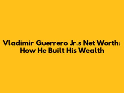 Vladimir Guerrero Jr.'s Net Worth: How He Built His Wealth