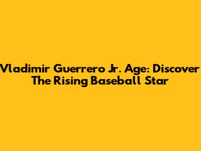Vladimir Guerrero Jr. Age: Discover The Rising Baseball Star