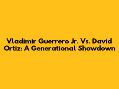 Vladimir Guerrero Jr. Vs. David Ortiz: A Generational Showdown