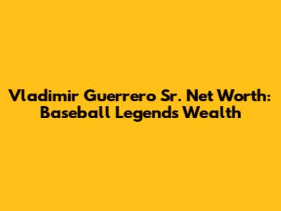 Vladimir Guerrero Sr. Net Worth: Baseball Legend's Wealth