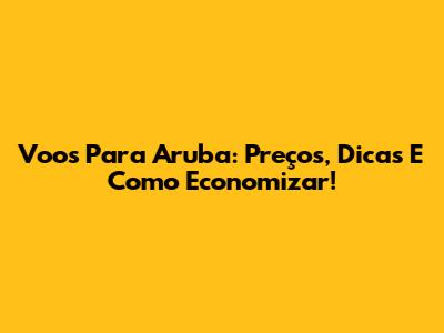 Voos Para Aruba: Preços, Dicas E Como Economizar!