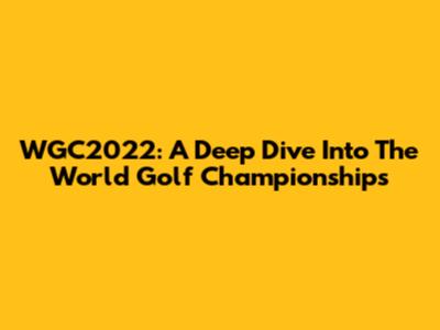 WGC2022: A Deep Dive Into The World Golf Championships