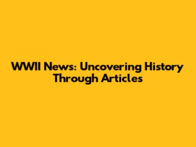 WWII News: Uncovering History Through Articles